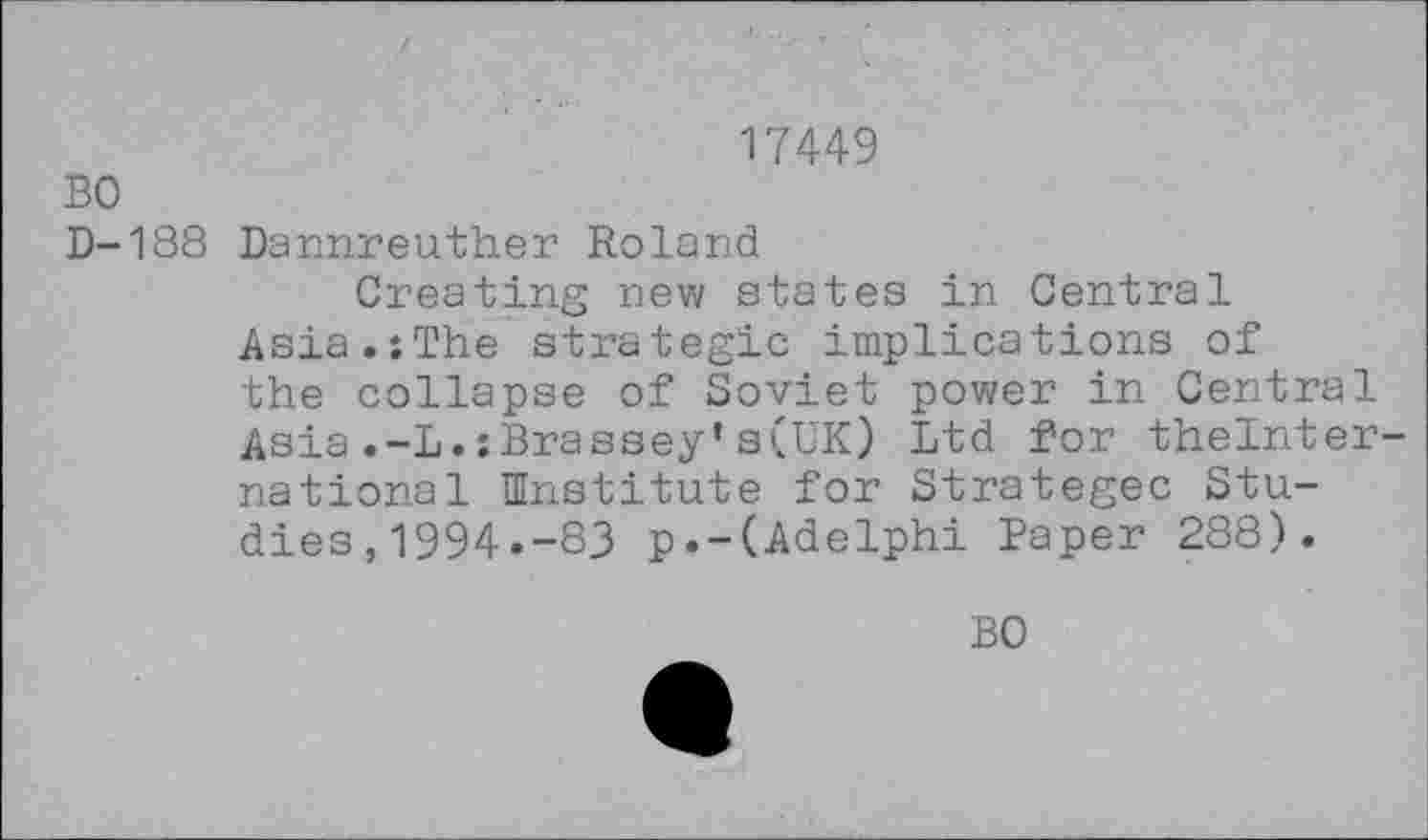 ﻿17449
BO
D-188 Dannreuther Roland
Creating new states in Central Asia.îThe strategic implications of the collapse of Soviet power in Central Asia.-L.;Brassey’s(UK) Ltd for thelnter-national Institute for Strategec Studies , 1994.-83 p.-(Adelphi Paper 288).
BO